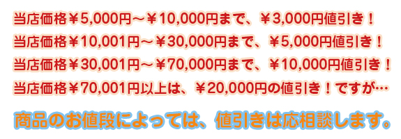 当店価格5,000円～10,000円まで、3,000円値引き！・当店価格10,001円～30,000円まで、5,000円値引き！・当店価格30,001円～70,000円まで、10,000円値引き！・当店価格70,001円以上は、20,000円の値引き！ですが、商品のお値段によっては、値引きは応相談します。