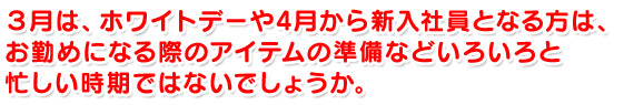 ３月は、ホワイトデーや4月から新入社員となる方は、お勤めになる際のアイテムの準備などいろいろと忙しい時期ではないでしょうか。