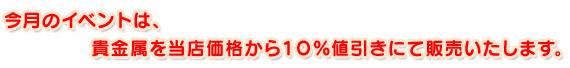 今月のイベントは、貴金属を当店価格から１０％値引きにて販売いたします。