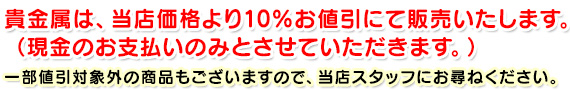 貴金属は、当店価格より10％お値引にて販売いたします。（現金のお支払いのみとさせていただきます。）一部値引対象外の商品もございますので、当店スタッフにお尋ねください。