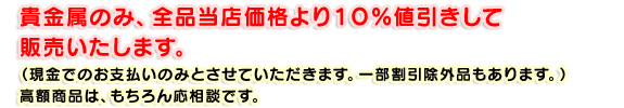 貴金属のみ、全品当店価格より１０％値引きして販売いたします。（現金でのお支払いのみとさせていただきます。一部割引除外品もあります。）高額商品は、もちろん応相談です。