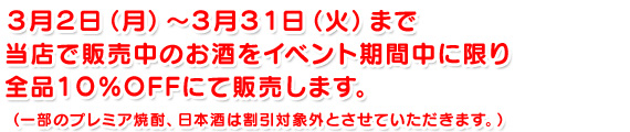 ３月２日（月）～３月３１日（火）まで当店で販売中のお酒をイベント期間中に限り全品１０％OFFにて販売します。（一部のプレミア焼酎、日本酒は割引対象外とさせていただきます。）