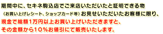 期間中に、セキネ駒込店でご来店いただいたと証明できる物（お買い上げレシート、ショップカード等）

お見せいただいたお客様に限り、現金で総額１万円以上お買い上げいただきますと、その金額から１０％お値引にて販売いたします。