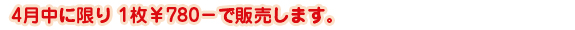 4月中に限り1枚￥780－で販売します。
