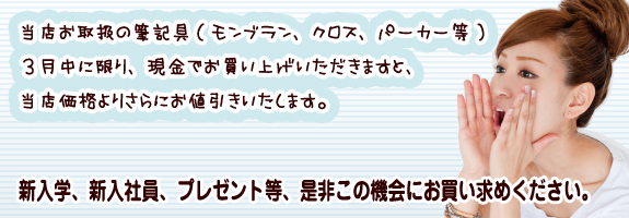当店お取扱の筆記具（モンブラン、クロス、パーカー等）3月中に限り、現金でお買い上げいただきますと、当店価格よりさらにお値引きいたします。新入学、新入社員、プレゼント等、是非この機会にお買い求めください。