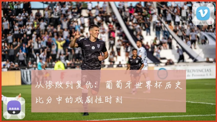 从惨败到复仇：葡萄牙世界杯历史比分中的戏剧性时刻