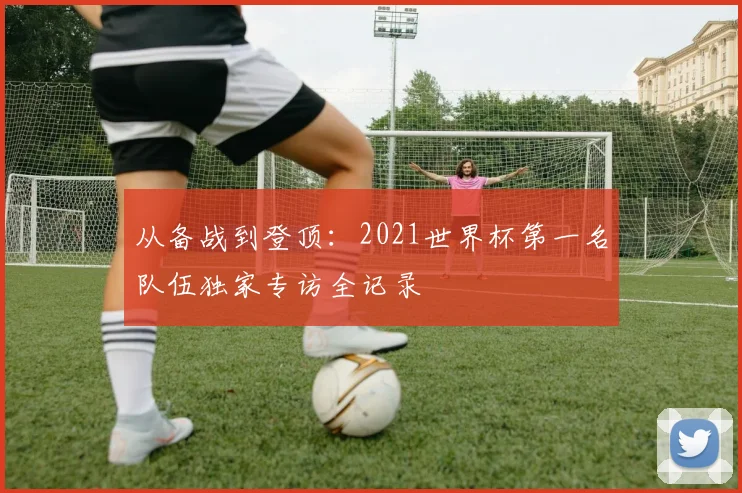从备战到登顶：2021世界杯第一名队伍独家专访全记录