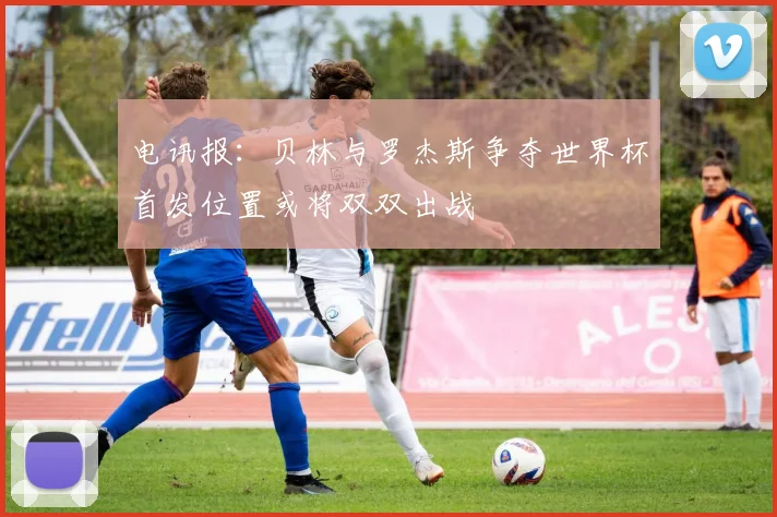 电讯报：贝林与罗杰斯争夺世界杯首发位置或将双双出战